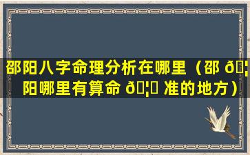 邵阳八字命理分析在哪里（邵 🦍 阳哪里有算命 🦟 准的地方）